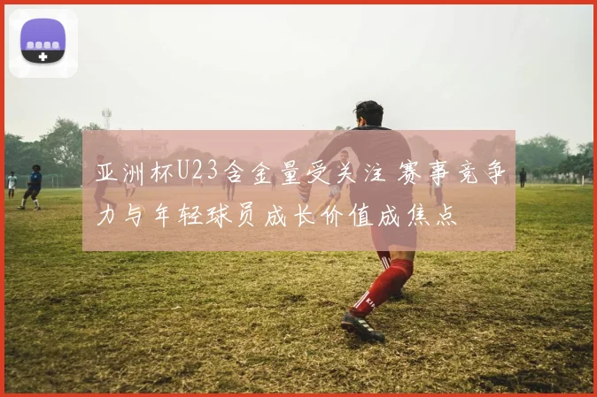 亚洲杯U23含金量受关注 赛事竞争力与年轻球员成长价值成焦点