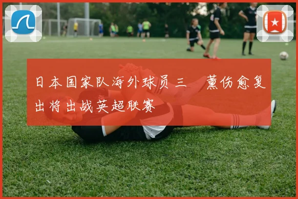 日本国家队海外球员三笘薰伤愈复出将出战英超联赛