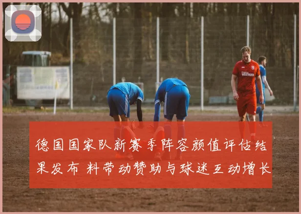 德国国家队新赛季阵容颜值评估结果发布 料带动赞助与球迷互动增长