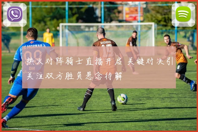 热火对阵骑士直播开启 关键对决引关注双方胜负悬念待解