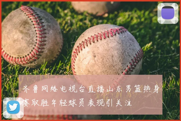 齐鲁网络电视台直播山东男篮热身赛取胜年轻球员表现引关注