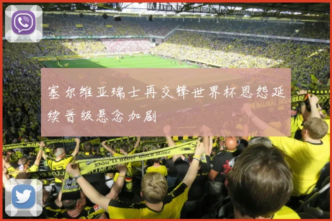 塞尔维亚瑞士再交锋世界杯恩怨延续晋级悬念加剧