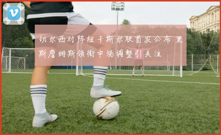 切尔西对阵纽卡斯尔联首发公布 里斯詹姆斯领衔中场调整引关注