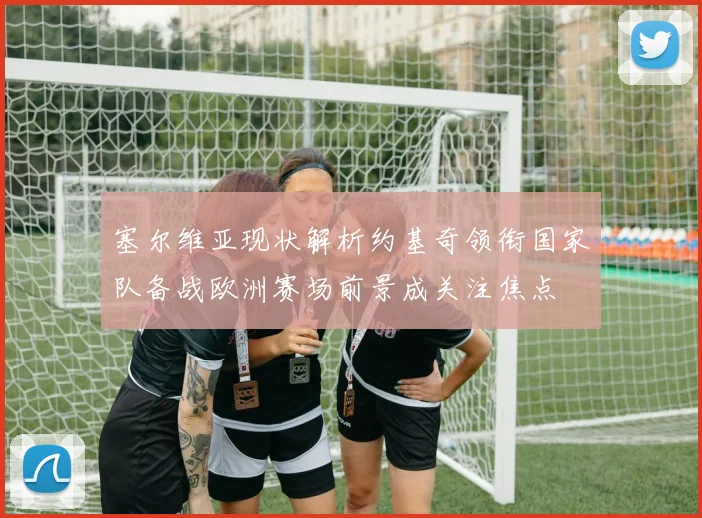塞尔维亚现状解析约基奇领衔国家队备战欧洲赛场前景成关注焦点