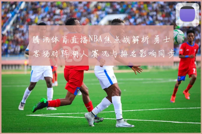 腾讯体育直播NBA焦点战解析 勇士客场对阵湖人 赛况与排名影响同步关注