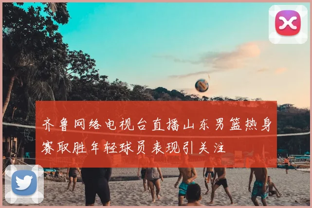 齐鲁网络电视台直播山东男篮热身赛取胜年轻球员表现引关注