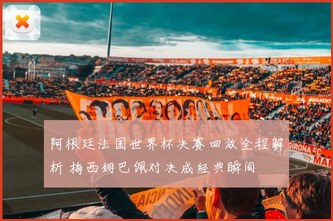 阿根廷法国世界杯决赛回放全程解析 梅西姆巴佩对决成经典瞬间