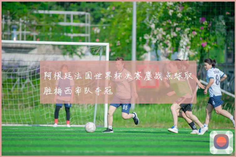 阿根廷法国世界杯决赛鏖战点球取胜梅西率队夺冠