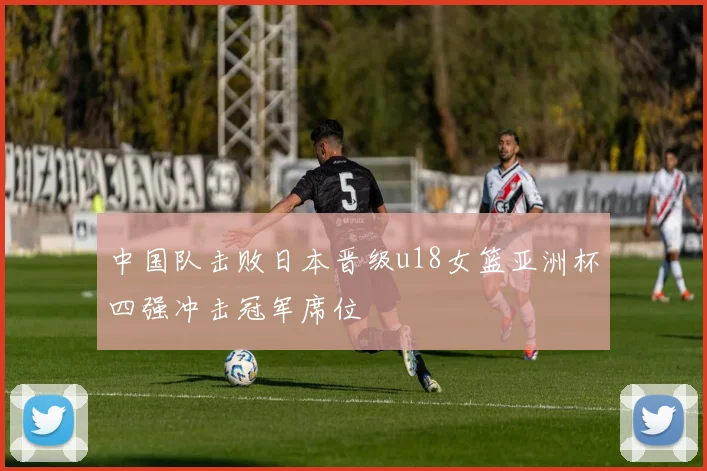 中国队击败日本晋级u18女篮亚洲杯四强冲击冠军席位