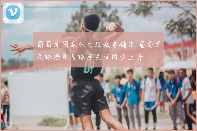 葡萄牙国家队主场城市确定 葡萄牙足球热度与球迷关注同步上升