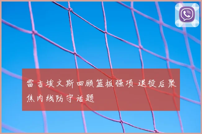 雷吉埃文斯回顾篮板强项 退役后聚焦内线防守话题