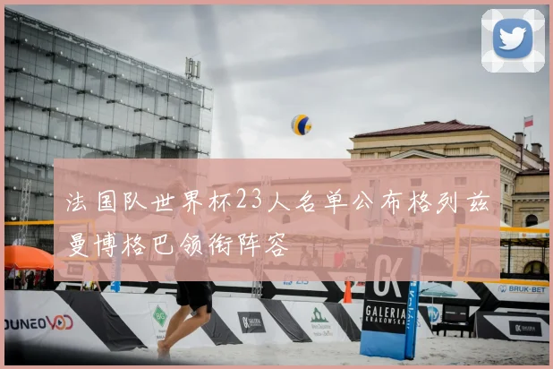 法国队世界杯23人名单公布格列兹曼博格巴领衔阵容