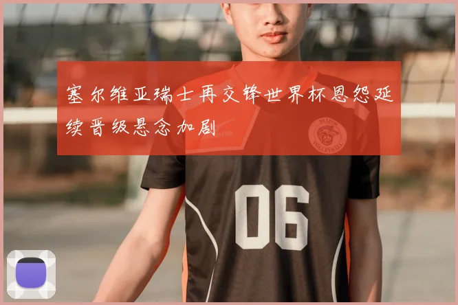 塞尔维亚瑞士再交锋世界杯恩怨延续晋级悬念加剧