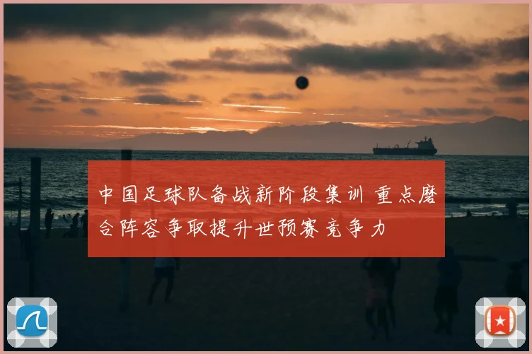 中国足球队备战新阶段集训 重点磨合阵容争取提升世预赛竞争力