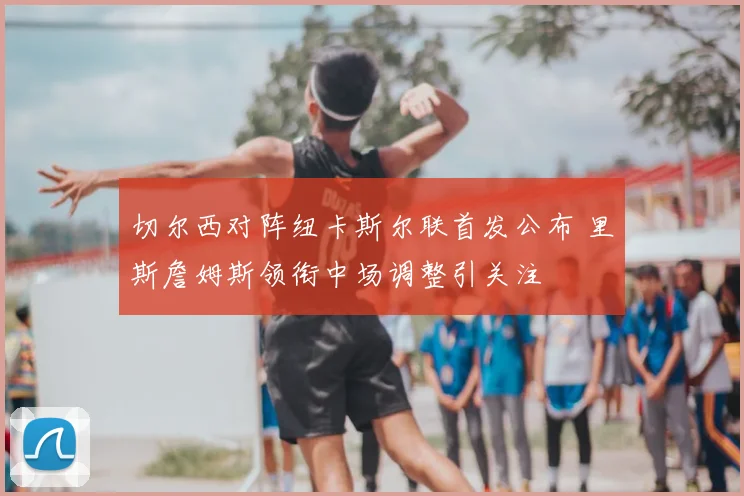 切尔西对阵纽卡斯尔联首发公布 里斯詹姆斯领衔中场调整引关注