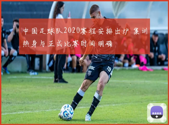 中国足球队2020赛程安排出炉 集训热身与正式比赛时间明确