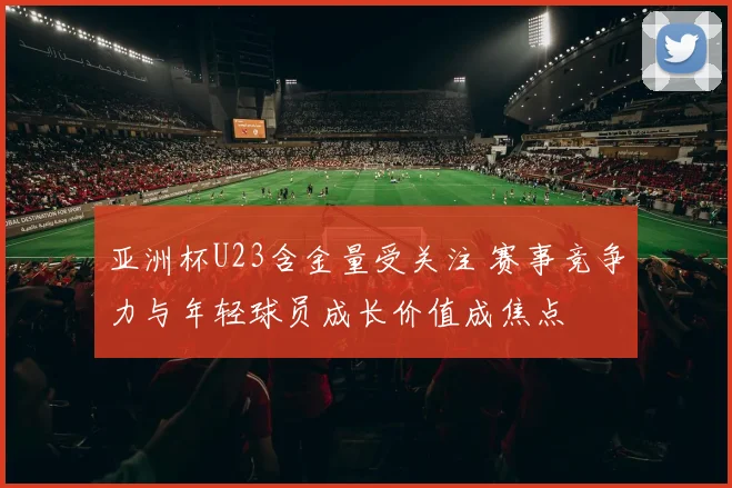 亚洲杯U23含金量受关注 赛事竞争力与年轻球员成长价值成焦点