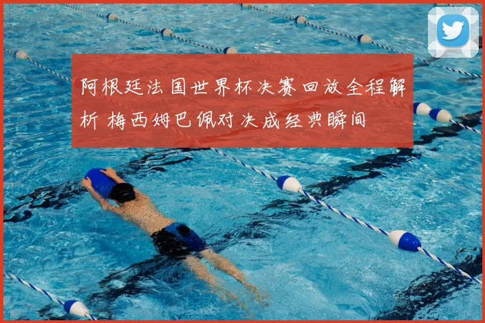 阿根廷法国世界杯决赛回放全程解析 梅西姆巴佩对决成经典瞬间