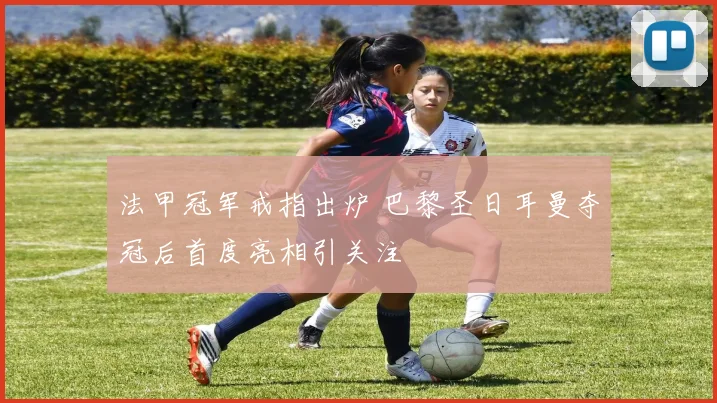 法甲冠军戒指出炉 巴黎圣日耳曼夺冠后首度亮相引关注