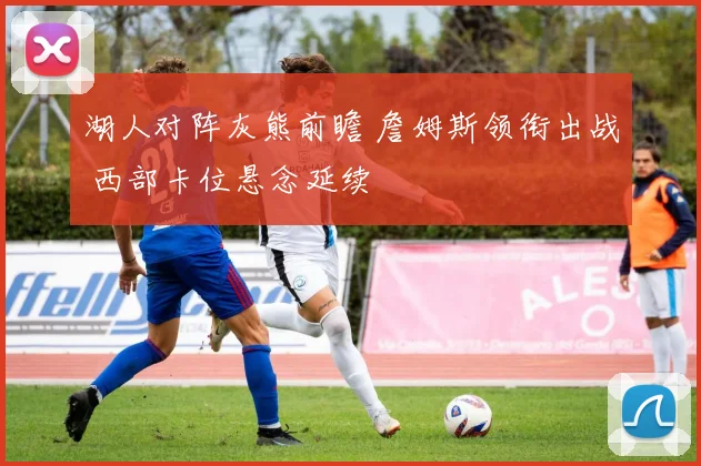 湖人对阵灰熊前瞻 詹姆斯领衔出战 西部卡位悬念延续