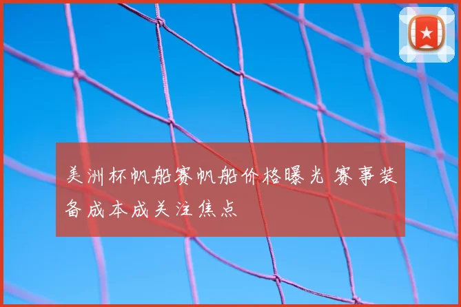 美洲杯帆船赛帆船价格曝光 赛事装备成本成关注焦点