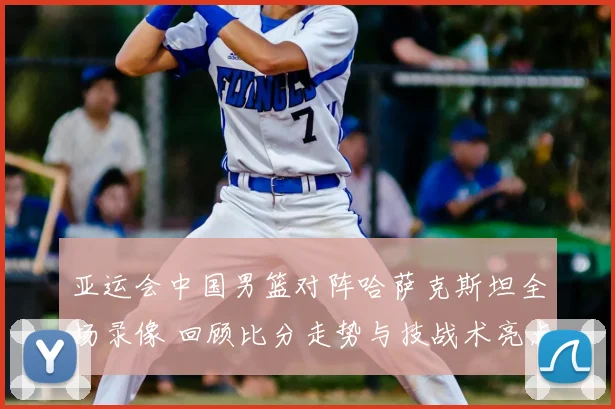 亚运会中国男篮对阵哈萨克斯坦全场录像 回顾比分走势与技战术亮点
